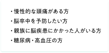 慢性的な頭痛がある方、脳卒中を予防したい方、親族に脳疾患にかかった人がいる方、糖尿病・高血圧の方